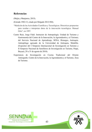 43
Referencias
(Mejía y Manjarres, 2015).
(Estrada 1982:13, citado por Delgado 2012:504).
“Medición de las Actividades Científicas y Tecnológicas. Directrices propuestas
para recabar e interpretar datos de la innovación tecnológica: Manual
Oslo”, en 1997.
Castro Ruiz, Jorge Fidel. Instructor de Antropología. Unidad de Turismo y
Gastronomía del Centro de la Innovación, la Agroindustria y el Turismo;
del Servicio Nacional de Aprendizaje, SENA, Rionegro, Antioquia.
Antropólogo egresado de la Universidad de Antioquia, Medellín.
(Expositor del I Simposio Internacional de Investigación en Turismo y
II Simposio Nacional de Semilleros de Investigación en Turismo, Paipa,
Boyacá, 29 a 31 de agosto de 2010).  
Experiencia de Investigación en Cocina Tradicional del Oriente
Antioqueño. Centro de la Innovación, la Agroindustria y el Turismo, Área
de Turismo.
 
