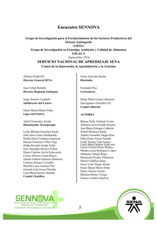 5
Encuentro SENNOVA
Grupo de Investigación para el Fortalecimiento de los Sectores Productivos del
Oriente Antioqueño
GIFOA
Grupo de Investigación en Genotipo, Ambiente y Calidad de Alimentos
GIGACA
Septiembre 2016
SERVICIO NACIONAL DE APREDIZAJE SENA
Centro de la Innovación, la Agroindustria y la Aviación
Alfonso Prada Gil
Director General SENA
Juan Felipe Rendón
Director Regional Antioquia
Jorge Antonio Londoño
Subdirector del Centro
Oscar Daniel Ibarra Tobar
Lider SENNOVA
Adel II Gonzalez Alcalá
Dinamizador Tecnoparque
Leidy Bibiana González Pardo
John Jairo Castro Maldonado
Rubén Dario Cárdenas Espinosa
Hernán Francisco Villar Vega
Daldo Ricardo Araújo Vidal
José Alejandro Orozco Ochoa
Diana Catalina Arcila Echavarría
Carlos Alberto Cuesta Hoyos
Johana Andrea Gutiérrez Betancur
Catarina Pássaro Carvalho
Maribel Lucía Jiménez Paz
Gerardo Iván Goyes Paredes
Lina María Gómez Hurtado
Comité Científico
Oscar Acevedo Rueda
Diseñador
Fernando Pica
Caricaturas
Diana María Gómez Quintero
Juan Ignacio González Gil
Comité editorial
AUTORES
Blanca Nelly Gallardo Cerón
Adriana Lucía Giraldo Rincón
Ana María Zuluaga Calderón
Simón Montoya Rodas
Andrés Leonardo Vargas Ríos
Elkin Darío Alzate Estrada
Leidy Yurany Villa Gómez
Laura María Muñoz Echeverri
Laura Cristina Rojas Bedoya
Martha Lucía Rodriguez López
Sebastian Vallejo Rojas
Hemerson Fleider Villamizar
Daniel Ceballos Santa
Oscar León Vargas Alzate
Oscar Daniel Ibarra Tobar
Henry Gómez Gaitán
Bibiana Gómez Urrego
Gustavo Andrés Buelvas
 