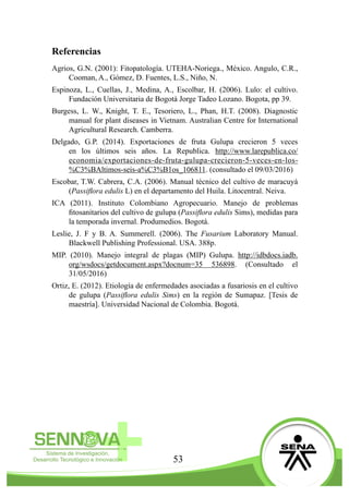 53
Referencias
Agrios, G.N. (2001): Fitopatología. UTEHA-Noriega., México. Angulo, C.R.,
Cooman, A., Gómez, D. Fuentes, L.S., Niño, N.
Espinoza, L., Cuellas, J., Medina, A., Escolbar, H. (2006). Lulo: el cultivo.
Fundación Universitaria de Bogotá Jorge Tadeo Lozano. Bogota, pp 39.
Burgess, L. W., Knight, T. E., Tesoriero, L., Phan, H.T. (2008). Diagnostic
manual for plant diseases in Vietnam. Australian Centre for International
Agricultural Research. Camberra.
Delgado, G.P. (2014). Exportaciones de fruta Gulupa crecieron 5 veces
en los últimos seis años. La Republica. http://www.larepublica.co/
economia/exportaciones-de-fruta-gulupa-crecieron-5-veces-en-los-
%C3%BAltimos-seis-a%C3%B1os_106811. (consultado el 09/03/2016)
Escobar, T.W. Cabrera, C.A. (2006). Manual técnico del cultivo de maracuyá
(Passiflora edulis L) en el departamento del Huila. Litocentral. Neiva.
ICA (2011). Instituto Colombiano Agropecuario. Manejo de problemas
fitosanitarios del cultivo de gulupa (Passiflora edulis Sims), medidas para
la temporada invernal. Produmedios. Bogotá.
Leslie, J. F y B. A. Summerell. (2006). The Fusarium Laboratory Manual.
Blackwell Publishing Professional. USA. 388p.
MIP. (2010). Manejo integral de plagas (MIP) Gulupa. http://idbdocs.iadb.
org/wsdocs/getdocument.aspx?docnum=35 536898. (Consultado el
31/05/2016)
Ortiz, E. (2012). Etiología de enfermedades asociadas a fusariosis en el cultivo
de gulupa (Passiflora edulis Sims) en la región de Sumapaz. [Tesis de
maestría]. Universidad Nacional de Colombia. Bogotá.
 