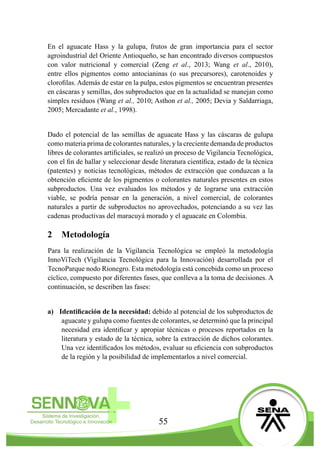 55
En el aguacate Hass y la gulupa, frutos de gran importancia para el sector
agroindustrial del Oriente Antioqueño, se han encontrado diversos compuestos
con valor nutricional y comercial (Zeng et al., 2013; Wang et al., 2010),
entre ellos pigmentos como antocianinas (o sus precursores), carotenoides y
clorofilas. Además de estar en la pulpa, estos pigmentos se encuentran presentes
en cáscaras y semillas, dos subproductos que en la actualidad se manejan como
simples residuos (Wang et al., 2010; Asthon et al., 2005; Devia y Saldarriaga,
2005; Mercadante et al., 1998).
Dado el potencial de las semillas de aguacate Hass y las cáscaras de gulupa
como materia prima de colorantes naturales, y la creciente demanda de productos
libres de colorantes artificiales, se realizó un proceso de Vigilancia Tecnológica,
con el fin de hallar y seleccionar desde literatura científica, estado de la técnica
(patentes) y noticias tecnológicas, métodos de extracción que conduzcan a la
obtención eficiente de los pigmentos o colorantes naturales presentes en estos
subproductos. Una vez evaluados los métodos y de lograrse una extracción
viable, se podría pensar en la generación, a nivel comercial, de colorantes
naturales a partir de subproductos no aprovechados, potenciando a su vez las
cadenas productivas del maracuyá morado y el aguacate en Colombia.
2	 Metodología
Para la realización de la Vigilancia Tecnológica se empleó la metodología
InnoViTech (Vigilancia Tecnológica para la Innovación) desarrollada por el
TecnoParque nodo Rionegro. Esta metodología está concebida como un proceso
cíclico, compuesto por diferentes fases, que conlleva a la toma de decisiones. A
continuación, se describen las fases:
a)	 Identificación de la necesidad: debido al potencial de los subproductos de
aguacate y gulupa como fuentes de colorantes, se determinó que la principal
necesidad era identificar y apropiar técnicas o procesos reportados en la
literatura y estado de la técnica, sobre la extracción de dichos colorantes.
Una vez identificados los métodos, evaluar su eficiencia con subproductos
de la región y la posibilidad de implementarlos a nivel comercial.
 