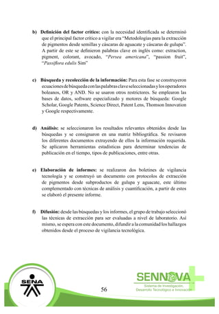 56
b)	 Definición del factor crítico: con la necesidad identificada se determinó
que el principal factor crítico a vigilar era “Metodologías para la extracción
de pigmentos desde semillas y cáscaras de aguacate y cáscaras de gulupa”.
A partir de este se definieron palabras clave en inglés como: extraction,
pigment, colorant, avocado, “Persea americana”, “passion fruit”,
“Passiflora edulis Sim”
c)	 Búsqueda y recolección de la información: Para esta fase se construyeron
ecuacionesdebúsquedaconlaspalabrasclaveseleccionadasylosoperadores
boleanos, OR y AND. No se usaron otros restrictores. Se emplearon las
bases de datos, software especializado y motores de búsqueda: Google
Scholar, Google Patents, Science Direct, Patent Lens, Thomson Innovation
y Google respectivamente.
d)	 Análisis: se seleccionaron los resultados relevantes obtenidos desde las
búsquedas y se consignaron en una matriz bibliográfica. Se revisaron
los diferentes documentos extrayendo de ellos la información requerida.
Se aplicaron herramientas estadísticas para determinar tendencias de
publicación en el tiempo, tipos de publicaciones, entre otras.
e)	 Elaboración de informes: se realizaron dos boletines de vigilancia
tecnología y se construyó un documento con protocolos de extracción
de pigmentos desde subproductos de gulupa y aguacate, este último
complementado con técnicas de análisis y cuantificación, a partir de estos
se elaboró el presente informe.
f)	 Difusión: desde las búsquedas y los informes, el grupo de trabajo seleccionó
las técnicas de extracción para ser evaluadas a nivel de laboratorio. Así
mismo, se espera con este documento, difundir a la comunidad los hallazgos
obtenidos desde el proceso de vigilancia tecnológica.
 