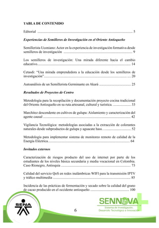 6
TABLA DE CONTENIDO
Editorial ..................................................................................................... 5
Experiencias de Semilleros de Investigación en el Oriente Antioqueño
Semillerista Uconiano:Actor en la experiencia de investigación formativa desde
semilleros de investigación .....................................................................	 9
Los semilleros de investigación: Una mirada diferente hacia el cambio
educativo....................................................................................................	14
Cetasdi: “Una mirada emprendedora a la educación desde los semilleros de
investigación”..............................................................................................	 20
Autoanálisis de un Semillerista Germinante en Akará ...............................	 25
Resultados de Proyectos de Centro
Metodología para la recopilación y documentación proyecto cocina tradicional
del Oriente Antioqueño en su ruta artesanal, cultural y turística. ................ 33
Marchitez descendente en cultivos de gulupa: Aislamiento y caracterización del
agente causal ..............................................................................................	42
Vigilancia Tecnológica: metodologías asociadas a la extracción de colorantes
naturales desde subproductos de gulupa y aguacate hass….....................	 52
Metodología para implementar sistema de monitoreo remoto de calidad de la
Energía Eléctrica........................................................................................... 64
Invitados externos
Caracterización de riesgos producto del uso de internet por parte de los
estudiantes de los niveles básica secundaria y media vocacional en Colombia.
Caso Rionegro, Antioquia .......................................................................... 	73
Calidad del servicio QoS en redes inalámbricas WIFI para la transmisión IPTV
y tráfico multimedia ...............................................................................	 85
TABLA DE CONTENIDO
Editorial ............................................................................................................ 5
Experiencias de Semilleros de Investigación en el Oriente Antioqueño
Semillerista Uconiano:Actor en la experiencia de investigación formativa desde
semilleros de investigación .............................................................................. 9
Los semilleros de investigación: Una mirada diferente hacia el cambio
educativo.......................................................................................................... 14
Cetasdi: “Una mirada emprendedora a la educación desde los semilleros de
investigación”..............................................................................................	.... 20
Autoanálisis de un Semillerista Germinante en Akará .................................... 25
Resultados de Proyectos de Centro
Metodología para la recopilación y documentación proyecto cocina tradicional
del Oriente Antioqueño en su ruta artesanal, cultural y turística. .................... 33
Marchitez descendente en cultivos de gulupa: Aislamiento y caracterización del
agente causal ................................................................................................... 42
Vigilancia Tecnológica: metodologías asociadas a la extracción de colorantes
naturales desde subproductos de gulupa y aguacate hass…............................. 52
Metodología para implementar sistema de monitoreo remoto de calidad de la
Energía Eléctrica.............................................................................................. 64
Invitados externos
Caracterización de riesgos producto del uso de internet por parte de los
estudiantes de los niveles básica secundaria y media vocacional en Colombia.
Caso Rionegro, Antioquia ............................................................................... 73
Calidad del servicio QoS en redes inalámbricas WIFI para la transmisión IPTV
y tráfico multimedia ........................................................................................ 85
Incidencia de las prácticas de fermentación y secado sobre la calidad del grano
de cacao producido en el occidente antioqueño ............................................ 100
 