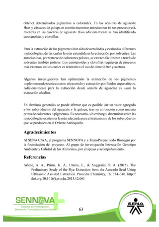 63
obtener determinados pigmentos o colorantes. En las semillas de aguacate
Hass y cáscaras de gulupa es común encontrar antocianinas (o sus precursores),
mientras en las cáscaras de aguacate Hass adicionalmente se han identificado
carotenoides y clorofilas.
Para la extracción de los pigmentos han sido desarrolladas y evaluadas diferentes
metodologías, de las cuales la más extendida es la extracción por solventes. Las
antocianinas, por tratarse de colorantes polares, se extraen fácilmente a través de
solventes también polares. Los carotenoides y clorofilas requieren de procesos
más extensos en los cuales es reiterativo el uso de dimetil éter y acetona.
Algunos investigadores han optimizado la extracción de los pigmentos
implementando técnicas como ultrasonido y extracción por fluidos supercríticos.
Adicionalmente para la extracción desde semilla de aguacate es usual la
extracción alcalina.
En términos generales se puede afirmar que es posible dar un valor agregado
a los subproductos del aguacate y la gulupa, tras su utilización como materia
prima de colorantes o pigmentos. Es necesario, sin embargo, determinar entre las
metodologías existentes la más adecuada para el tratamiento de los subproductos
que se producen en el Oriente Antioqueño.
Agradecimientos
Al SENA CIAA, el programa SENNOVA y a TecnoParque nodo Rionegro por
la financiación del proyecto. Al grupo de investigación Interacción Genotipo
Ambiente y Calidad de los Alimentos, por el apoyo y acompañamiento.
Referencias
Arlene, A. A., Prima, K. A., Utama, L., & Anggraini, S. A. (2015). The
Preliminary Study of the Dye Extraction from the Avocado Seed Using
Ultrasonic Assisted Extraction. Procedia Chemistry, 16, 334–340. http://
doi.org/10.1016/j.proche.2015.12.061
 