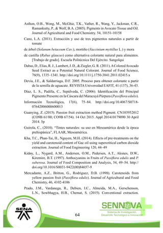 64
Asthon, O.B., Wong, M., McGhie, T.K., Vather, R., Wang, Y., Jackman, C.R.,
Ramankutty, P., & Wolf, B.A. (2005). Pigments in Avocato Tissue and Oil.
Journal of Agricultural and Food Chemistry. 54, 10151-10158
Cano, L.A. (2011). Extracción y uso de tres pigmentos naturales a partir de
tomate
de árbol (Solanum betaceum Cav.), mortiño (Vaccinium myttillus L.) y mora
de castilla (Rubus glaucus) como alternativa colorante natural para alimentos.
[Trabajo de grado]. Escuela Politécnica Del Ejército. Sangolqui
Dabas,D.,Elias,R.J.,Lambert,J.D.,&Ziegler,G.R.(2011).AColoredAvocado
Seed Extract as a Potential Natural Colorant. Journal of Food Science,
76(9), 1335–1341. http://doi.org/10.1111/j.1750-3841.2011.02415.x
Devia, J.E., & Saldarriaga, D.F. 2005. Proceso para obtener colorante a partir
de la semilla de aguacate. REVISTA Universidad EAFIT, 41 (137), 36-43.
Díaz, L. S., Padilla, C., Sepúlveda, C. (2006). Identificación del Principal
Pigmento Presente en la Cáscara del Maracuyá Púrpura (Passiflora edulis).
Información Tecnológica, 17(6), 75–84. http://doi.org/10.4067/S0718-
07642006000600013
Guanying, Z. (2015). Passion fruit extraction method Pigment. CN103952012
(CO9B 61/00; CO9B 67/54). 14 Oct 2015. Appl 201410179090 30 April
2014. 5p
Guirola, C., (2010). “Tintes naturales: su uso en Mesoamérica desde la época
prehispánica”, FLAAR, Mesoamérica.
Kha, T.C., Phan-Tai, H., Nguyen, M.H. (2014). Effects of pre-treatments on the
yield and carotenoid content of Gac oil using supercritical carbon dioxide
extraction. Journal of Food Engineering 120, 44–49
Kidøy, L., Nygard, A.M., Andersen, O.M., Pedersen, A.T., Aksnes, D.W.,
Kiremire, B.T. (1997). Anthocyanins in Fruits of Passiflora edulis and P.
suberosa. Journal of Food Composition and Analysis, 54, 49–54. http://
doi.org/10.1016/S0031-9422(00)84657-9
Mercadante, A.Z., Britton, G., Rodríguez, D.B. (1998). Carotenoids from
yellow passion fruit (Passiflora edulis). Journal of Agricultural and Food
Chemistry, 46, 4102-4106
Prado, J.M., Vardanega, R., Debien, I.C., Almeida, M.A., Gerschenson,
L.N., Sowbhagya, H.B., Chemat, S. (2015). Conventional extraction.
 