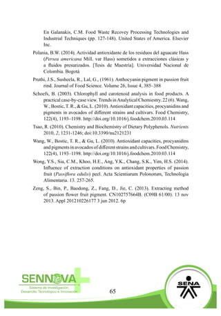 65
En Galanakis, C.M. Food Waste Recovey Processing Technologies and
Industrial Techniques (pp. 127-148). United States of America. Elsevier
Inc.
Polania, B.W. (2014). Actividad antioxidante de los residuos del aguacate Hass
(Persea americana Mill. var Hass) sometidos a extracciones clásicas y
a fluidos presurizados. [Tesis de Maestría]. Universidad Nacional de
Colombia. Bogotá
Pruthi, J.S., Susheela, R., Lal, G., (1961). Anthocyanin pigment in passion fruit
rind. Journal of Food Science. Volume 26, Issue 4, 385–388
Schoefs, B. (2003). Chlorophyll and carotenoid analysis in food products. A
practical case-by-case view. Trends inAnalytical Chemiestry. 22 (6). Wang,
W., Bostic, T. R., & Gu, L. (2010).Antioxidant capacities, procyanidins and
pigments in avocados of different strains and cultivars. Food Chemistry,
122(4), 1193–1198. http://doi.org/10.1016/j.foodchem.2010.03.114
Tsao, R. (2010). Chemistry and Biochemistry of Dietary Polyphenols. Nutrients
2010, 2, 1231-1246; doi:10.3390/nu2121231
Wang, W., Bostic, T. R., & Gu, L. (2010). Antioxidant capacities, procyanidins
and pigments in avocados of different strains and cultivars. Food Chemistry,
122(4), 1193–1198. http://doi.org/10.1016/j.foodchem.2010.03.114
Wong, Y.S., Sia, C.M., Khoo, H.E., Ang, Y.K., Chang, S.K., Yim, H.S. (2014).
Influence of extraction conditions on antioxidant properties of passion
fruit (Passiflora edulis) peel. Acta Scientiarum Polonorum, Technologia
Alimentaria. 13. 257-265.
Zeng, S., Bin, P., Baodong, Z., Fang, D., Jie, C. (2013). Extracting method
of passion flower fruit pigment. CN102757664B. (C09B 61/00). 13 nov
2013. Appl 201210226177 3 jun 2012. 6p
 
