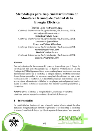 66
Metodología para Implementar Sistema de
Monitoreo Remoto de Calidad de la
Energía Eléctrica
Martha Lucía Rodriguez López
Centro de la Innovación la Agroindustria y la Aviación, SENA,
mlrodriguez@misena.edu.co
Sebastian Vallejo Rojas
Centro de la Innovación la Agroindustria y la Aviación, SENA,
sebasmuart@gmail.com
Hemerson Fleider Villamizar
Centro de la Innovación la Agroindustria y la Aviación, SENA,
hemersonv@hotmail.com
Daniel Ceballos Santa
Centro de la Innovación la Agroindustria y la Aviación, SENA,
dcsanta1990@gmail.com
Resumen
Este artículo describe los avances del proyecto desarrollado por el Grupo de
Investigación para el Fortalecimiento de los Sectores Productivos del Oriente
Antioqueño (GIFOA) para establecer una metodología que implemente sistemas
de monitoreo remoto de la calidad de la energía eléctrica, donde las soluciones
desarrolladas aprovechen las nuevas tecnologías informáticas a un bajo costo,
fácil adquisición y escalables. Los resultados parciales han mostrado que un
acceso rápido a los datos de calidad de la energía por parte del personal técnico
ayuda a acelerar la toma de decisiones para realizar acciones preventivas y
correctivas.
Palabras clave: calidad de la energía eléctrica, monitoreo de variables
eléctricas, sistema remoto de monitoreo de calidad de la energía.
1	 Introducción
La electricidad es fundamental para el mundo industrializado, donde las altas
demandas energéticas hacen imperativo garantizar el uso eficiente y la calidad de
la misma. La calidad de la energía eléctrica puede definirse como “una ausencia
 