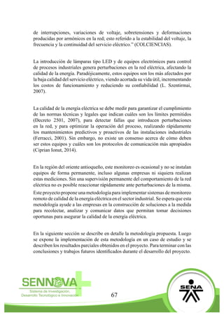 67
de interrupciones, variaciones de voltaje, sobretensiones y deformaciones
producidas por armónicos en la red; esto referido a la estabilidad del voltaje, la
frecuencia y la continuidad del servicio eléctrico.” (COLCIENCIAS).
La introducción de lámparas tipo LED y de equipos electrónicos para control
de procesos industriales genera perturbaciones en la red eléctrica, afectando la
calidad de la energía. Paradójicamente, estos equipos son los más afectados por
la baja calidad del servicio eléctrico, viendo acortada su vida útil, incrementando
los costos de funcionamiento y reduciendo su confiabilidad (L. Szentirmai,
2007).
La calidad de la energía eléctrica se debe medir para garantizar el cumplimiento
de las normas técnicas y legales que indican cuáles son los límites permitidos
(Decreto 2501, 2007), para detectar fallas que introducen perturbaciones
en la red, y para optimizar la operación del proceso, realizando rápidamente
los mantenimientos predictivos y proactivos de las instalaciones industriales
(Ferracci, 2001). Sin embargo, no existe un consenso acerca de cómo deben
ser estos equipos y cuáles son los protocolos de comunicación más apropiados
(Ciprian Ionut, 2014).
En la región del oriente antioqueño, este monitoreo es ocasional y no se instalan
equipos de forma permanente, incluso algunas empresas ni siquiera realizan
estas mediciones. Sin una supervisión permanente del comportamiento de la red
eléctrica no es posible reaccionar rápidamente ante perturbaciones de la misma.
Este proyecto propone una metodología para implementar sistemas de monitoreo
remoto de calidad de la energía eléctrica en el sector industrial. Se espera que esta
metodología ayude a las empresas en la construcción de soluciones a la medida
para recolectar, analizar y comunicar datos que permitan tomar decisiones
oportunas para asegurar la calidad de la energía eléctrica.
En la siguiente sección se describe en detalle la metodología propuesta. Luego
se expone la implementación de esta metodología en un caso de estudio y se
describen los resultados parciales obtenidos en el proyecto. Para terminar con las
conclusiones y trabajos futuros identificados durante el desarrollo del proyecto.
 