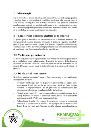 68
2	Metodología
En el proyecto se realiza investigación cuantitativa. La cual recoge, procesa
y analiza datos e información de variables numéricas relacionadas entre sí.
Este proceso investigativo usa métodos deductivos que permiten formalizar
conclusiones a partir de los resultados obtenidos en los experimentos. Los pasos
de la metodología para implementar sistemas de monitoreo remoto para control
de la calidad de la energía eléctrica son los siguientes:
2.1. Caracterizar el sistema eléctrico de la empresa
El primer paso es identificar las características de la empresa dónde se va a
implementar el sistema: consumo promedio de potencia eléctrica, cantidad y
porcentaje de uso de motores, equipos de soldadura, dispositivos electrónicos y
computadores, y otros aspectos como presupuesto para implementar el sistema
de monitoreo y así dimensionar la solución tecnológica.
2.2. Mediciones preliminares
Sedebenrealizarmedicionespreliminaresparaobtenerunaprimeraaproximación
de la calidad energética en la empresa y determinar los sectores de la planta que
requieren un medidor dedicado. Se recomienda instalar un analizador de red
durante 24 horas o más, y medir la distorsión total de armónicos, el voltaje y la
potencia.
2.3. Diseño del sistema remoto
Se definen las características técnicas, el funcionamiento y la interacción entre
los siguientes bloques:
•	 Medidor o medidores. Son los dispositivos responsables de operar como
analizadores de red para medir los parámetros eléctricos. Estos equipos
requieren la implementación de un protocolo de comunicación para
intercambiar información con el controlador del sistema.
•	 Dispositivo de control. Es el equipo encargado de tomar decisiones de forma
local y de enviar los datos a la aplicación remota. Puede ser un controlador
lógico programable (PLC) o un sistema embebido.
•	 Aplicación en la nube. Por tratarse de un sistema remoto se recomienda
almacenar la información en la nube. Por ejemplo, en una base de datos
dentro de un servidor web. También se debe diseñar una aplicación que
 