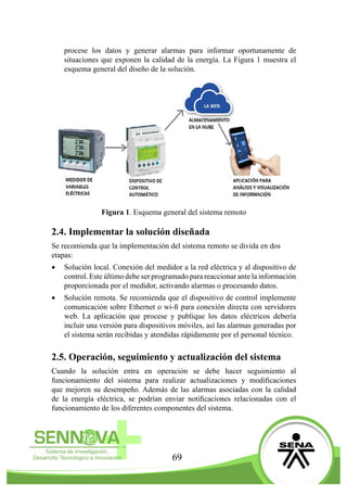 69
procese los datos y generar alarmas para informar oportunamente de
situaciones que exponen la calidad de la energía. La Figura 1 muestra el
esquema general del diseño de la solución.
Figura 1. Esquema general del sistema remoto
2.4. Implementar la solución diseñada
Se recomienda que la implementación del sistema remoto se divida en dos
etapas:
•	 Solución local. Conexión del medidor a la red eléctrica y al dispositivo de
control. Este último debe ser programado para reaccionar ante la información
proporcionada por el medidor, activando alarmas o procesando datos.
•	 Solución remota. Se recomienda que el dispositivo de control implemente
comunicación sobre Ethernet o wi-fi para conexión directa con servidores
web. La aplicación que procese y publique los datos eléctricos debería
incluir una versión para dispositivos móviles, así las alarmas generadas por
el sistema serán recibidas y atendidas rápidamente por el personal técnico.
2.5. Operación, seguimiento y actualización del sistema
Cuando la solución entra en operación se debe hacer seguimiento al
funcionamiento del sistema para realizar actualizaciones y modificaciones
que mejoren su desempeño. Además de las alarmas asociadas con la calidad
de la energía eléctrica, se podrían enviar notificaciones relacionadas con el
funcionamiento de los diferentes componentes del sistema.
 