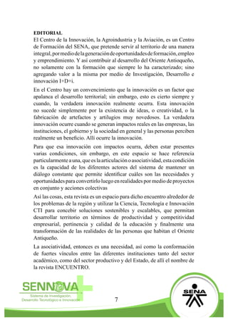 7
EDITORIAL
El Centro de la Innovación, la Agroindustria y la Aviación, es un Centro
de Formación del SENA, que pretende servir al territorio de una manera
integral,pormediodelageneracióndeoportunidadesdeformación,empleo
y emprendimiento. Y así contribuir al desarrollo del Oriente Antioqueño,
no solamente con la formación que siempre lo ha caracterizado; sino
agregando valor a la misma por medio de Investigación, Desarrollo e
innovación I+D+i.
En el Centro hay un convencimiento que la innovación es un factor que
apalanca el desarrollo territorial; sin embargo, esto es cierto siempre y
cuando, la verdadera innovación realmente ocurra. Esta innovación
no sucede simplemente por la existencia de ideas, o creatividad, o la
fabricación de artefactos y artilugios muy novedosos. La verdadera
innovación ocurre cuando se generan impactos reales en las empresas, las
instituciones, el gobierno y la sociedad en general y las personas perciben
realmente un beneficio. Allí ocurre la innovación.
Para que esa innovación con impactos ocurra, deben estar presentes
varias condiciones, sin embargo, en este espacio se hace referencia
particularmenteauna,queeslaarticulaciónoasociatividad,estacondición
es la capacidad de los diferentes actores del sistema de mantener un
diálogo constante que permite identificar cuáles son las necesidades y
oportunidades para convertirlo luego en realidades por medio de proyectos
en conjunto y acciones colectivas
Así las cosas, esta revista es un espacio para dicho encuentro alrededor de
los problemas de la región y utilizar la Ciencia, Tecnología e Innovación
CTI para concebir soluciones sostenibles y escalables, que permitan
desarrollar territorio en términos de productividad y competitividad
empresarial, pertinencia y calidad de la educación y finalmente una
transformación de las realidades de las personas que habitan el Oriente
Antiqueño.
La asociatividad, entonces es una necesidad, así como la conformación
de fuertes vínculos entre las diferentes instituciones tanto del sector
académico, como del sector productivo y del Estado, de allí el nombre de
la revista ENCUENTRO.
 