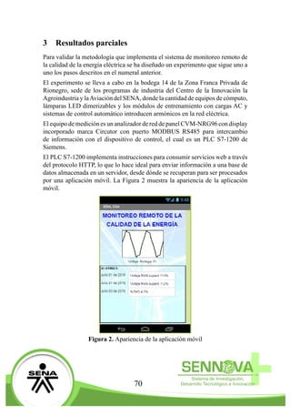 70
3	 Resultados parciales
Para validar la metodología que implementa el sistema de monitoreo remoto de
la calidad de la energía eléctrica se ha diseñado un experimento que sigue uno a
uno los pasos descritos en el numeral anterior.
El experimento se lleva a cabo en la bodega 14 de la Zona Franca Privada de
Rionegro, sede de los programas de industria del Centro de la Innovación la
Agroindustria y laAviación del SENA, donde la cantidad de equipos de cómputo,
lámparas LED dimerizables y los módulos de entrenamiento con cargas AC y
sistemas de control automático introducen armónicos en la red eléctrica.
El equipo de medición es un analizador de red de panel CVM-NRG96 con display
incorporado marca Circutor con puerto MODBUS RS485 para intercambio
de información con el dispositivo de control, el cual es un PLC S7-1200 de
Siemens.
El PLC S7-1200 implementa instrucciones para consumir servicios web a través
del protocolo HTTP, lo que lo hace ideal para enviar información a una base de
datos almacenada en un servidor, desde dónde se recuperan para ser procesados
por una aplicación móvil. La Figura 2 muestra la apariencia de la aplicación
móvil.
Figura 2. Apariencia de la aplicación móvil
 
