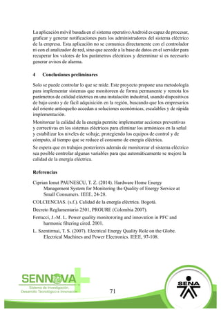 71
La aplicación móvil basada en el sistema operativoAndroid es capaz de procesar,
graficar y generar notificaciones para los administradores del sistema eléctrico
de la empresa. Esta aplicación no se comunica directamente con el controlador
ni con el analizador de red, sino que accede a la base de datos en el servidor para
recuperar los valores de los parámetros eléctricos y determinar si es necesario
generar avisos de alarma.
4	 Conclusiones preliminares
Solo se puede controlar lo que se mide. Este proyecto propone una metodología
para implementar sistemas que monitoreen de forma permanente y remota los
parámetros de calidad eléctrica en una instalación industrial, usando dispositivos
de bajo costo y de fácil adquisición en la región, buscando que los empresarios
del oriente antioqueño accedan a soluciones económicas, escalables y de rápida
implementación.
Monitorear la calidad de la energía permite implementar acciones preventivas
y correctivas en los sistemas eléctricos para eliminar los armónicos en la señal
y estabilizar los niveles de voltaje, protegiendo los equipos de control y de
cómputo, al tiempo que se reduce el consumo de energía eléctrica.
Se espera que en trabajos posteriores además de monitorear el sistema eléctrico
sea posible controlar algunas variables para que automáticamente se mejore la
calidad de la energía eléctrica.
Referencias
Ciprian Ionut PAUNESCU, T. Z. (2014). Hardware Home Energy
Management System for Monitoring the Quality of Energy Service at
Small Consumers. IEEE, 24-28.
COLCIENCIAS. (s.f.). Calidad de la energía eléctrica. Bogotá.
Decreto Reglamentario 2501, PROURE (Colombia 2007).
Ferracci, J.-M. L. Power quality monitororing and innovation in PFC and
harmonic filtering cired. 2001.
L. Szentirmai, T. S. (2007). Electrical Energy Quality Role on the Globe.
Electrical Machines and Power Electronics. IEEE, 97-108.
 