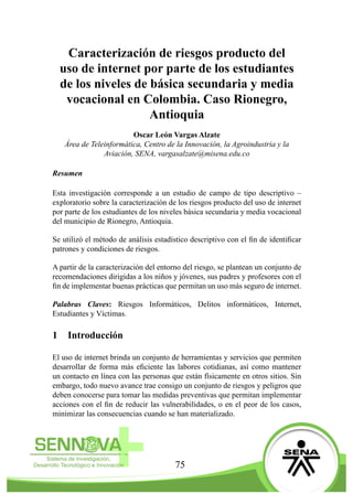 75
Caracterización de riesgos producto del
uso de internet por parte de los estudiantes
de los niveles de básica secundaria y media
vocacional en Colombia. Caso Rionegro,
Antioquia
Oscar León Vargas Alzate
Área de Teleinformática, Centro de la Innovación, la Agroindustria y la
Aviación, SENA, vargasalzate@misena.edu.co
Resumen
Esta investigación corresponde a un estudio de campo de tipo descriptivo –
exploratorio sobre la caracterización de los riesgos producto del uso de internet
por parte de los estudiantes de los niveles básica secundaria y media vocacional
del municipio de Rionegro, Antioquia.
Se utilizó el método de análisis estadístico descriptivo con el fin de identificar
patrones y condiciones de riesgos.
A partir de la caracterización del entorno del riesgo, se plantean un conjunto de
recomendaciones dirigidas a los niños y jóvenes, sus padres y profesores con el
fin de implementar buenas prácticas que permitan un uso más seguro de internet.
Palabras Claves: Riesgos Informáticos, Delitos informáticos, Internet,
Estudiantes y Víctimas.
1	 Introducción
El uso de internet brinda un conjunto de herramientas y servicios que permiten
desarrollar de forma más eficiente las labores cotidianas, así como mantener
un contacto en línea con las personas que están físicamente en otros sitios. Sin
embargo, todo nuevo avance trae consigo un conjunto de riesgos y peligros que
deben conocerse para tomar las medidas preventivas que permitan implementar
acciones con el fin de reducir las vulnerabilidades, o en el peor de los casos,
minimizar las consecuencias cuando se han materializado.
 