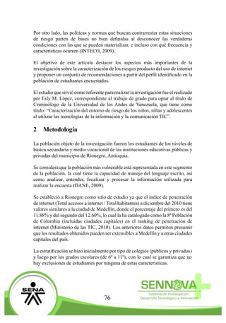 76
Por otro lado, las políticas y normas que buscan contrarrestar estas situaciones
de riesgo parten de bases no bien definidas al desconocer las verdaderas
condiciones con las que se pueden materializar, e incluso con qué frecuencia y
características ocurren (INTECO, 2009).
El objetivo de este artículo destacar los aspectos más importantes de la
investigación sobre la caracterización de los riesgos producto del uso de internet
y proponer un conjunto de recomendaciones a partir del perfil identificado en la
población de estudiantes encuestados.
El estudio que sirvió como referente para realizar la investigación fue el realizado
por Esly M. López, correspondiente al trabajo de grado para optar al título de
Criminólogo de la Universidad de los Andes de Venezuela, que tiene como
título: “Caracterización del entorno de riesgo de los niños, niñas y adolescentes
al utilizar las tecnologías de la información y la comunicación TIC”.
2	Metodología
La población objeto de la investigación fueron los estudiantes de los niveles de
básica secundaria y media vocacional de las instituciones educativas públicas y
privadas del municipio de Rionegro, Antioquia.
Se considera que la población más vulnerable está representada en este segmento
de la población, la cual tiene la capacidad de manejo del lenguaje escrito, así
como analizar, entender, focalizar y procesar la información utilizada para
realizar la encuesta (DANE, 2009).
Se estableció a Rionegro como sitio de estudio ya que el índice de penetración
de internet (Total accesos a internet / Total habitantes) a diciembre del 2010 tiene
valores similares a la ciudad de Medellín, donde el porcentaje del primero es del
11.88% y del segundo del 12.60%, lo cual la ha catalogado como la 8ª Población
de Colombia (incluidas ciudades capitales) en el ranking de penetración de
internet (Ministerio de las TIC, 2010). Los anteriores datos permiten presumir
que los resultados obtenidos pueden ser extensibles a Medellín y a otras ciudades
capitales del país.
La estratificación se hizo inicialmente por tipo de colegios (públicos y privados)
y luego por los grados escolares (de 6º a 11º), con lo cual se garantiza que no
hay exclusiones de estudiantes por ninguna de estas características.
 