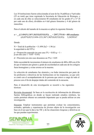 77
Las 10 instituciones fueron seleccionadas al azar de las 16 públicas y 9 privadas
(25 en total) que tiene registrada la Secretaría de Educación de Rionegro, y
en cada una de ellas se seleccionaron 48 estudiantes de los grados 6º a 11º (8
por cada uno de ellos), divididos en 4 del género femenino y 4 del género de
masculino.
Para el cálculo del tamaño de la muestra se aplicó la siguiente fórmula:
n = __((11494)*(1,96*1,96)*(0,05)*(0,95)) __=2097,379144=400estudiantes 	
	 ((0,05*0,05)*(11494-1)*(1,96*1,96)*(0,05)*(0,95)) 5,24299167
Donde:
N = Total de la población = 11.494 Za2 = 1.96 (si
la seguridad es del 95%)
p = Proporción esperada (en este caso 5% = 0.05) q = 1 –
p (en este caso 1 - 0.05 = 0.95)
d = Precisión (en este caso deseamos un 5%) = 0.05
Hubo necesidad de incrementar el número de estudiantes de 400 a 480 con el fin
de que el número por género y grado de escolaridad en cada uno de los colegios
fuera homogéneo y evitar errores en la muestra.
La selección de estudiantes fue aleatoria y no hubo interacción por parte de
los profesores o directivas de las Instituciones en las respuestas, ya que solo
se contó con el acompañamiento de la persona que estuvo a cargo de todo el
proceso con el fin de despejar dudas del contenido de la encuesta.
Para el desarrollo de esta investigación se recurrió a las siguientes
técnicas:
Revisión documental: Se basa en la recolección de información de diferentes
fuentes bibliográficas en donde se hayan realizado estudios similares, las
cuales permiten obtener un contenido importante que se pueda utilizar en esta
investigación.
Encuesta: Emplear instrumentos que permitan evaluar los conocimientos,
actitudes, aptitudes y experiencias de jóvenes objeto de la investigación con
base en el uso que le dan a las TIC y de las situaciones riesgosas y delictivas en
las que puedan experimentar.
 