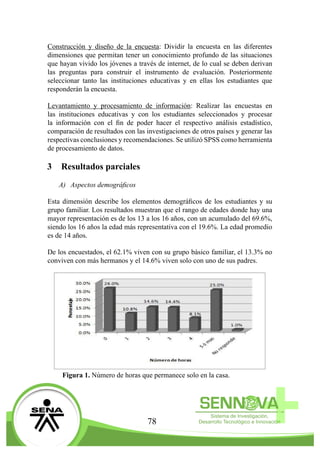 78
Construcción y diseño de la encuesta: Dividir la encuesta en las diferentes
dimensiones que permitan tener un conocimiento profundo de las situaciones
que hayan vivido los jóvenes a través de internet, de lo cual se deben derivan
las preguntas para construir el instrumento de evaluación. Posteriormente
seleccionar tanto las instituciones educativas y en ellas los estudiantes que
responderán la encuesta.
Levantamiento y procesamiento de información: Realizar las encuestas en
las instituciones educativas y con los estudiantes seleccionados y procesar
la información con el fin de poder hacer el respectivo análisis estadístico,
comparación de resultados con las investigaciones de otros países y generar las
respectivas conclusiones y recomendaciones. Se utilizó SPSS como herramienta
de procesamiento de datos.
3	 Resultados parciales
A)	 Aspectos demográficos
Esta dimensión describe los elementos demográficos de los estudiantes y su
grupo familiar. Los resultados muestran que el rango de edades donde hay una
mayor representación es de los 13 a los 16 años, con un acumulado del 69.6%,
siendo los 16 años la edad más representativa con el 19.6%. La edad promedio
es de 14 años.
De los encuestados, el 62.1% viven con su grupo básico familiar, el 13.3% no
conviven con más hermanos y el 14.6% viven solo con uno de sus padres.
Figura 1. Número de horas que permanece solo en la casa.
 