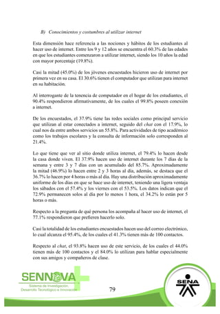 79
B)	 Conocimientos y costumbres al utilizar internet
Esta dimensión hace referencia a las nociones y hábitos de los estudiantes al
hacer uso de internet. Entre los 9 y 12 años se encuentra el 60.3% de las edades
en que los estudiantes comenzaron a utilizar internet, siendo los 10 años la edad
con mayor porcentaje (19.8%).
Casi la mitad (45.0%) de los jóvenes encuestados hicieron uso de internet por
primera vez en su casa. El 30.6% tienen el computador que utilizan para internet
en su habitación.
Al interrogante de la tenencia de computador en el hogar de los estudiantes, el
90.4% respondieron afirmativamente, de los cuales el 99.8% poseen conexión
a internet.
De los encuestados, el 37.9% tiene las redes sociales como principal servicio
que utilizan al estar conectados a internet, seguido del chat con el 17.9%, lo
cual nos da entre ambos servicios un 55.8%. Para actividades de tipo académico
como los trabajos escolares y la consulta de información solo corresponden al
21.4%.
Lo que tiene que ver al sitio donde utiliza internet, el 79.4% lo hacen desde
la casa donde viven. El 37.9% hacen uso de internet durante los 7 días de la
semana y entre 3 y 7 días con un acumulado del 85.7%. Aproximadamente
la mitad (46.9%) lo hacen entre 2 y 3 horas al día, además, se destaca que el
36.7% lo hacen por 4 horas o más al día. Hay una distribución aproximadamente
uniforme de los días en que se hace uso de internet, teniendo una ligera ventaja
los sábados con el 57.4% y los viernes con el 53.5%. Los datos indican que el
72.9% permanecen solos al día por lo menos 1 hora, el 34.2% lo están por 5
horas o más.
Respecto a la pregunta de qué persona los acompaña al hacer uso de internet, el
77.1% respondieron que prefieren hacerlo solo.
Casi la totalidad de los estudiantes encuestados hacen uso del correo electrónico,
lo cual alcanza el 95.4%, de los cuales el 41.3% tienen más de 100 contactos.
Respecto al chat, el 93.8% hacen uso de este servicio, de los cuales el 44.0%
tienen más de 100 contactos y el 84.0% lo utilizan para hablar especialmente
con sus amigos y compañeros de clase.
 