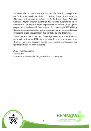 8
Encoherenciaconestamaneradepensar,estaedicióndelarevistapresenta
un fuerte componente asociativo. En primer lugar, tienen presencia
diferentes instituciones miembros de la Redcolsi Nodo Antioquia
Capítulo Oriente, quienes comparten las valiosas experiencias de los
semilleristas. En segundo lugar, se presentan los resultados de algunos
proyectos realizados en el Centro dentro de la estrategia SENNOVA y
finalmente autores invitados, quienes pasando por los mismos filtros de
evaluación fueron seleccionados para ser parte de este documento.
En un futuro se espera que esta revista siga convocando a los diferentes
actores del sistema de CTI con la premisa de generar soluciones a los
desafíos y retos que la región plantea y gestionando la innovación para
que los impactos realmente ocurran.
Jorge Antonio Londoño
Subdirector
Centro de la Innovación, la Agroindustria y la Aviación
 