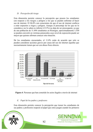 82
D.	 Percepción del riesgo
Esta dimensión permite conocer la percepción que poseen los estudiantes
con respecto a los riesgos y peligros a los que se pueden enfrentar al hacer
uso de internet. El 86.0% son conscientes de que el uso de internet conlleva
a estar expuestos a riegos y peligros. Aunque el porcentaje de los que no lo
considera o no lo saben es inferior (13.5%) no deja de ser preocupante, ya que
de una población de 11.494 estudiantes en Rionegro, aproximadamente 1.550
se pueden convertir en víctimas potenciales cuyo nivel de exposición puede ser
mayor que quienes afirman conocer esta situación.
De los estudiantes encuestados, el 11.0% están de acuerdo que solo se
pueden considerar acciones graves por causa del uso de internet aquellas que
necesariamente tienen que ser con abuso físico directo.
Figura 4. Personas que han cometido los actos ilegales a través de internet
E.	 Papel de los padres y profesores
Esta dimensión permite conocer la percepción que tienen los estudiantes de
sus padres y profesores respecto al papel que estos juegan cuando los primeros
 