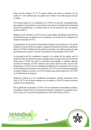 83
hacen uso de internet. El 47.1% tienen celular con acceso a internet, de los
cuales el 17.2% afirman que sus padres no lo saben o no están seguros de que
lo sepan.
Una tercera parte de los estudiantes (el 33.8%) no necesitó acompañamiento
para adquirir conocimientos acerca del uso de internet. Actualmente la principal
fuente de actualización y consultas sobre el uso de internet es por sus propios
medios (49.8%).
Respecto a los controles, el 30.6% de los encuestados manifiestan que tienen la
percepción de que sus padres no los controlan y en el caso de los colegios este
número desciende al 6.3%.
La percepción de los jóvenes encuestados respecto a la ayuda que se les puede
brindar en la prevención de riesgos y peligros informáticos arroja los siguientes
datos: El 19.8% considera que los padres no pueden o no saben prestar este tipo
de colaboración y para el caso de los profesores el porcentaje es del 25.0%.
La percepción de los estudiantes respecto a la actitud de los padres ante la
ocurrencia de una situación riesgosa o peligrosa de sus hijos con el uso de internet
indica que el 28.8% de estos se mostraron preocupados y tomaron algunas
acciones al respecto, el 8.6% tomaron una acción represiva ante una de estas
situaciones y el 46.3% de los estudiantes prefirieron no comentarles. En el caso
de los profesores la situación es la siguiente: el 35.3% se mostraron preocupados
y tomaron algunas acciones, el 23.4% tomaron una acción represiva y al 19.8%
no le informaron al respecto.
Respecto al tema de si los estudiantes encuestados cuentan situaciones de la
vida, el 50.7% no lo hacen siempre con sus padres y el 94.3% tienen la misma
actitud con los profesores.
De la población encuestada, el 39.4% de los estudiantes encuestados acuden a
sus padres cuando tienen un sentimiento especial, seguido de los amigos con el
38.3%, pero en el caso de los profesores la cifra solo alcanza el 0.6%.
 