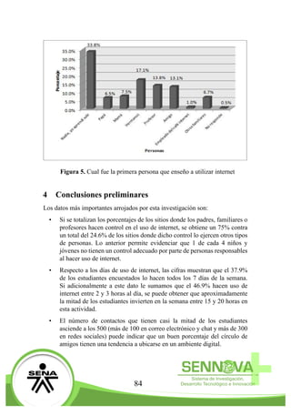 84
Figura 5. Cual fue la primera persona que enseño a utilizar internet
4	 Conclusiones preliminares
Los datos más importantes arrojados por esta investigación son:
•	 Si se totalizan los porcentajes de los sitios donde los padres, familiares o
profesores hacen control en el uso de internet, se obtiene un 75% contra
un total del 24.6% de los sitios donde dicho control lo ejercen otros tipos
de personas. Lo anterior permite evidenciar que 1 de cada 4 niños y
jóvenes no tienen un control adecuado por parte de personas responsables
al hacer uso de internet.
•	 Respecto a los días de uso de internet, las cifras muestran que el 37.9%
de los estudiantes encuestados lo hacen todos los 7 días de la semana.
Si adicionalmente a este dato le sumamos que el 46.9% hacen uso de
internet entre 2 y 3 horas al día, se puede obtener que aproximadamente
la mitad de los estudiantes invierten en la semana entre 15 y 20 horas en
esta actividad.
•	 El número de contactos que tienen casi la mitad de los estudiantes
asciende a los 500 (más de 100 en correo electrónico y chat y más de 300
en redes sociales) puede indicar que un buen porcentaje del círculo de
amigos tienen una tendencia a ubicarse en un ambiente digital.
 