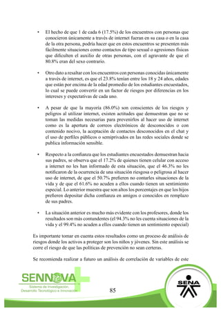 85
•	 El hecho de que 1 de cada 6 (17.5%) de los encuentros con personas que
conocieron únicamente a través de internet fueran en su casa o en la casa
de la otra persona, podría hacer que en estos encuentros se presenten más
fácilmente situaciones como contactos de tipo sexual o agresiones físicas
que dificulten el auxilio de otras personas, con el agravante de que el
80.8% eran del sexo contrario.
•	 Otro dato a resaltar con los encuentros con personas conocidas únicamente
a través de internet, es que el 23.8% tenían entre los 18 y 24 años, edades
que están por encima de la edad promedio de los estudiantes encuestados,
lo cual se puede convertir en un factor de riesgos por diferencias en los
intereses y expectativas de cada uno.
•	 A pesar de que la mayoría (86.0%) son conscientes de los riesgos y
peligros al utilizar internet, existen actitudes que demuestran que no se
toman las medidas necesarias para prevenirlos al hacer uso de internet
como es la apertura de correos electrónicos de desconocidos o con
contenido nocivo, la aceptación de contactos desconocidos en el chat y
el uso de perfiles públicos o semiprivados en las redes sociales donde se
publica información sensible.
•	 Respecto a la confianza que los estudiantes encuestados demuestran hacia
sus padres, se observa que el 17.2% de quienes tienen celular con acceso
a internet no les han informado de esta situación, que el 46.3% no les
notificaron de la ocurrencia de una situación riesgosa o peligrosa al hacer
uso de internet, de que el 50.7% prefieren no contarles situaciones de la
vida y de que el 61.6% no acuden a ellos cuando tienen un sentimiento
especial. Lo anterior muestra que son altos los porcentajes en que los hijos
prefieren depositar dicha confianza en amigos o conocidos en remplazo
de sus padres.
•	 La situación anterior es mucho más evidente con los profesores, donde los
resultados son más contundentes (el 94.3% no les cuenta situaciones de la
vida y el 99.4% no acuden a ellos cuando tienen un sentimiento especial)
Es importante tomar en cuenta estos resultados como un proceso de análisis de
riesgos donde los activos a proteger son los niños y jóvenes. Sin este análisis se
corre el riesgo de que las políticas de prevención no sean certeras.
Se recomienda realizar a futuro un análisis de correlación de variables de este
 