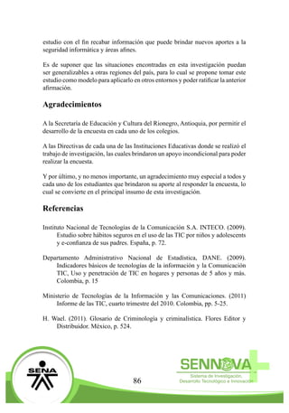 86
estudio con el fin recabar información que puede brindar nuevos aportes a la
seguridad informática y áreas afines.
Es de suponer que las situaciones encontradas en esta investigación puedan
ser generalizables a otras regiones del país, para lo cual se propone tomar este
estudio como modelo para aplicarlo en otros entornos y poder ratificar la anterior
afirmación.
Agradecimientos
A la Secretaría de Educación y Cultura del Rionegro, Antioquia, por permitir el
desarrollo de la encuesta en cada uno de los colegios.
A las Directivas de cada una de las Instituciones Educativas donde se realizó el
trabajo de investigación, las cuales brindaron un apoyo incondicional para poder
realizar la encuesta.
Y por último, y no menos importante, un agradecimiento muy especial a todos y
cada uno de los estudiantes que brindaron su aporte al responder la encuesta, lo
cual se convierte en el principal insumo de esta investigación.
Referencias
Instituto Nacional de Tecnologías de la Comunicación S.A. INTECO. (2009).
Estudio sobre hábitos seguros en el uso de las TIC por niños y adolescents
y e-confianza de sus padres. España, p. 72.
Departamento Administrativo Nacional de Estadística, DANE. (2009).
Indicadores básicos de tecnologías de la información y la Comunicación
TIC, Uso y penetración de TIC en hogares y personas de 5 años y más.
Colombia, p. 15
Ministerio de Tecnologías de la Información y las Comunicaciones. (2011)
Informe de las TIC, cuarto trimestre del 2010. Colombia, pp. 5-25.
H. Wael. (2011). Glosario de Criminología y criminalística. Flores Editor y
Distribuidor. México, p. 524.
 
