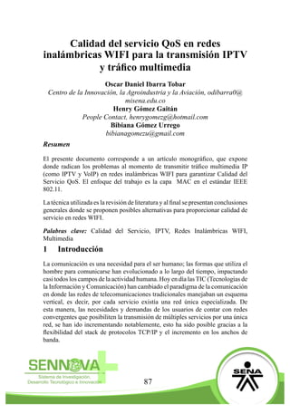 87
Calidad del servicio QoS en redes
inalámbricas WIFI para la transmisión IPTV
y tráfico multimedia
Oscar Daniel Ibarra Tobar
Centro de la Innovación, la Agroindustria y la Aviación, odibarra0@
misena.edu.co
Henry Gómez Gaitán
People Contact, henrygomezg@hotmail.com
Bibiana Gómez Urrego
bibianagomezu@gmail.com
Resumen
El presente documento corresponde a un artículo monográfico, que expone
donde radican los problemas al momento de transmitir tráfico multimedia IP
(como IPTV y VoIP) en redes inalámbricas WIFI para garantizar Calidad del
Servicio QoS. El enfoque del trabajo es la capa MAC en el estándar IEEE
802.11.
La técnica utilizada es la revisión de literatura y al final se presentan conclusiones
generales donde se proponen posibles alternativas para proporcionar calidad de
servicio en redes WIFI.
Palabras clave: Calidad del Servicio, IPTV, Redes Inalámbricas WIFI,
Multimedia
1	 Introducción
La comunicación es una necesidad para el ser humano; las formas que utiliza el
hombre para comunicarse han evolucionado a lo largo del tiempo, impactando
casi todos los campos de la actividad humana. Hoy en día las TIC (Tecnologías de
la Información y Comunicación) han cambiado el paradigma de la comunicación
en donde las redes de telecomunicaciones tradicionales manejaban un esquema
vertical, es decir, por cada servicio existía una red única especializada. De
esta manera, las necesidades y demandas de los usuarios de contar con redes
convergentes que posibiliten la transmisión de múltiples servicios por una única
red, se han ido incrementando notablemente, esto ha sido posible gracias a la
flexibilidad del stack de protocolos TCP/IP y el incremento en los anchos de
banda.
 