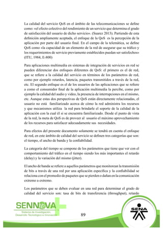 89
La calidad del servicio QoS en el ámbito de las telecomunicaciones se define
como: «el efecto colectivo del rendimiento de un servicio que determina el grado
de satisfacción del usuario de dicho servicio». (Suarez 2013). Partiendo de esta
definición ampliamente aceptada, el enfoque de la QoS es la percepción de la
aplicación por parte del usuario final. En el campo de la telemática, se define
QoS como «la capacidad de un elemento de la red de asegurar que su tráfico y
los requerimientos de servicio previamente establecidos puedan ser satisfechos»
(ITU, 1984, E-800)
Para aplicaciones multimedia en sistemas de integración de servicios en red se
pueden diferenciar dos enfoques diferentes de QoS: el primero es el de red,
que se refiere a la calidad del servicio en términos de los parámetros de red,
como por ejemplo retardos, latencia, paquetes transmitidos a través de la red,
etc. El segundo enfoque es el de los usuarios de las aplicaciones que se refiere
a como el consumidor final de la aplicación multimedia la percibe, como por
ejemplo la calidad del audio y video, la presencia de interrupciones en el mismo,
etc. Aunque estas dos perspectivas de QoS están directamente relacionadas, el
usuario no está familiarizado acerca de cómo la red administra los recursos
y que mecanismos utiliza la red para brindarle el soporte de la calidad de la
aplicación con la cual él si se encuentra familiarizado. Desde el punto de vista
de la red, la meta de QoS es de proveer al usuario el máximo aprovechamiento
de los recursos para satisfacer adecuadamente sus necesidades.
Para efectos del presente documento solamente se tendrá en cuenta el enfoque
de red, en este ámbito de calidad del servicio se definen tres categorías que son:
el tiempo, el ancho de banda y la confiabilidad.
La categoría del tiempo se compone de los parámetros que tiene que ver con el
comportamiento del tráfico en el tiempo siendo los más importantes el retardo
(delay) y la variación del mismo (jitter).
El ancho de banda se refiere a aquellos parámetros que monitorean la transmisión
de bits a través de una red por una aplicación específica y la confiabilidad se
relaciona con el promedio de paquetes que se pierden o dañan en la comunicación
extremo a extremo.
Los parámetros que se deben evaluar en una red para determinar el grado de
calidad del servicio son: tasa de bits de transferencia (throughput), retardo
 
