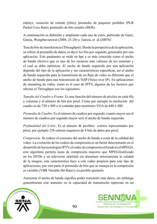 90
(delay), variación de retardo (jitter), promedio de paquetes perdidos (PLR
Packet Loss Rate), promedio de bits errados (BER).
A continuación se definirán y ampliarán cada uno de estos, partiendo de Ganz,
Ganza, Wongthavarawat (2004, 21-28) y. García, et al (2007b)
Tasa de bits de transferencia (Throughput). Desde la perspectiva de la aplicación,
se refiere al promedio de datos, es decir los bits por segundo, generados por una
aplicación. Este parámetro se mide en bps y es más conocido como el ancho
de banda efectivo que es uno de los recursos más valiosos de los sistemas y
el cual se debe optimizar. El ancho de banda requerido por una aplicación
depende del tipo de la aplicación y sus características específicas, así el ancho
de banda requerido para la transmisión de un flujo de video es diferente que el
ancho de banda para una transmisión de VoIP (Voice over IP). En aplicaciones
de streaming de video, como es el caso de IPTV, algunos de los factores que
afectan el Throughput son los siguientes:
Tamaño del Cuadro o Frame. Es una función del número de píxeles en cada fila
y columna y el número de bits por píxel. Como por ejemplo la resolución del
cuadro es de 720 x 480 o el estándar para monitores VGA de 640 x 480.
Promedio de Cuadro. Es el número de cuadros por segundo, cuanto mayor sea el
número de cuadros por segundo mayor será el ancho de banda requerido.
Profundidad del Color. Es el número de posibles colores representados por
píxel, por ejemplo 256 colores requieren de 8 bits de datos por píxel.
Compresión. Se reduce el consumo del ancho de banda a costa de la calidad del
video. La evolución de los codecs de compresión es un factor determinante en el
desarrollodelastecnologíasIPTV,elcodecdecompresiónutilizadoeselMPEG4,
este algoritmo permite tazas de compresión mayores que MPEG2(utilizado
en los DVDs y en televisión satelital) sin disminuir notoriamente la calidad
de la imagen, esta característica hace a este codec propicio para este tipo de
aplicaciones, por otra parte el promedio de bits que se maneja en la compresión
es variable (VBR Variable Bit Rate) y es posible ajustarlo.
Aumentar el ancho de banda significa poder transmitir más datos; sin embargo
generalmente este aumento en la capacidad de transmisión repercute en un
 