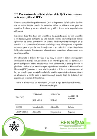 92
2.2. Parámetros de calidad del servicio QoS a los cuales es
más susceptible el IPTV
Una vez conocidos los parámetros de QoS, es importante definir cuáles de ellos
son de mayor interés cuando de transmitir tráfico de video se trata, pues los
servicios de datos y los servicios de voz y video tienen unos requerimientos
diferentes.
En primer lugar los datos son sensibles a las pérdidas pero no son sensibles
a los retardos, para explicarlo de una manera sencilla se puede pensar en una
aplicación de correo electrónico, un usuario final no percibe desmejora en el
servicio si el correo electrónico que envía llega unos milisegundos o segundos
retrasado; pero si percibe una desmejora en el servicio si el correo electrónico
le llega incompleto, de esta manera los datos son insensibles a los retardos pero
no a las pérdidas.
Por otra parte el tráfico de video y de voz, es decir el tráfico que requiere
interacción en tiempo real, es sensible a los retardos pero no a las pérdidas. Se
puede ejemplificar en una aplicación de video conferencia, si en la aplicación se
pierde un cuadro de los 30 cuadros por segundo que se envían, el Sistema Visual
Humano (VHS) no tiene la capacidad de percibir la diferencia, esto no ocurre si
hay un retardo, pues un retado en la información repercutirá en interrupciones
en el servicio y por lo tanto el percepción del usuario final. En la tabla 1 ser
presenta un resumen de lo anterior.
Tabla 1. Relación de los parámetros QoS con el tipo de tráfico multimedia.
Elaboración Propia
TRÁFICO
PERDIDAS
BER y PLR
RETARDO
DELAY
ANCHO DE
BANDA
DATOS No Admisible Admisible Inferior
VOZ Y VIDEO Admisible No admisible Superior
 