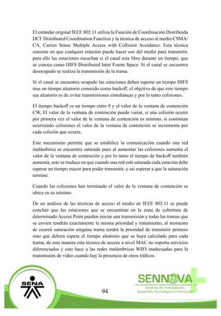 94
El estándar original IEEE 802.11 utiliza la Función de Coordinación Distribuida
DCF Distributed Coordination Function y la técnica de acceso al medio CSMA/
CA, Carrier Sense Multiple Access with Collision Avoidance. Esta técnica
consiste en que cualquier estación puede hacer uso del medio para transmitir,
para ello las estaciones escuchan si el canal esta libre durante un tiempo, que
se conoce como DIFS Distributed Inter Frame Space. Si el canal se encuentra
desocupado se realiza la transmisión de la trama.
Si el canal se encuentra ocupado las estaciones deben esperar un tiempo DIFS
mas un tiempo aleatorio conocido como backoff, el objetivo de que este tiempo
sea aleatorio es de evitar transmisiones simultáneas y por lo tanto colisiones.
El tiempo backoff es un tiempo entre 0 y el valor de la ventana de contención
CW, El valor de la ventana de contención puede variar, si una colisión ocurre
por primera vez el valor de la ventana de contención es mínimo, si continúan
ocurriendo colisiones el valor de la ventana de contención se incrementa por
cada colisión que ocurra.
Este mecanismo permite que se estabilice la comunicación cuando una red
inalámbrica se encuentra saturada pues al aumentar las colisiones aumenta el
valor de la ventana de contención y por lo tanto el tiempo de backoff también
aumenta, esto se traduce en que cuando una red está saturada cada estación debe
esperar un tiempo mayor para poder transmitir, y así esperar a que la saturación
termine.
Cuando las colisiones han terminado el valor de la ventana de contención se
ubica en su mínimo.
De un análisis de las técnicas de acceso al medio en IEEE 802.11 se puede
concluir que las estaciones que se encuentran en la zona de cobertura de
determinado Access Point pueden iniciar una transmisión y todas las tramas que
se envíen tendrán exactamente la misma prioridad y tratamiento, al momento
de ocurrir saturación ninguna trama tendrá la prioridad de transmitir primero
sino que deberá espera el tiempo aleatorio que se haya calculado para cada
trama, de esta manera esta técnica de acceso a nivel MAC no soporta servicios
diferenciados y esto hace a las redes inalámbricas WIFI inadecuadas para la
transmisión de video cuando hay la presencia de otros tráficos.
 