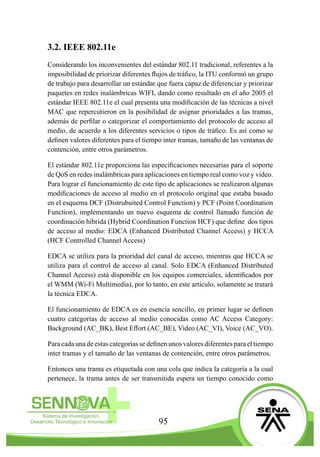 95
3.2. IEEE 802.11e
Considerando los inconvenientes del estándar 802.11 tradicional, referentes a la
imposibilidad de priorizar diferentes flujos de tráfico, la ITU conformó un grupo
de trabajo para desarrollar un estándar que fuera capaz de diferenciar y priorizar
paquetes en redes inalámbricas WIFI, dando como resultado en el año 2005 el
estándar IEEE 802.11e el cual presenta una modificación de las técnicas a nivel
MAC que repercutieron en la posibilidad de asignar prioridades a las tramas,
además de perfilar o categorizar el comportamiento del protocolo de acceso al
medio, de acuerdo a los diferentes servicios o tipos de tráfico. Es así como se
definen valores diferentes para el tiempo inter tramas, tamaño de las ventanas de
contención, entre otros parámetros.
El estándar 802.11e proporciona las especificaciones necesarias para el soporte
de QoS en redes inalámbricas para aplicaciones en tiempo real como voz y video.
Para lograr el funcionamiento de este tipo de aplicaciones se realizaron algunas
modificaciones de acceso al medio en el protocolo original que estaba basado
en el esquema DCF (Distrubuited Control Function) y PCF (Point Coordination
Function), implementando un nuevo esquema de control llamado función de
coordinación hibrida (Hybrid Coordination Function HCF) que define dos tipos
de acceso al medio: EDCA (Enhanced Distributed Channel Access) y HCCA
(HCF Controlled Channel Access)
EDCA se utiliza para la prioridad del canal de acceso, mientras que HCCA se
utiliza para el control de acceso al canal. Solo EDCA (Enhanced Distributed
Channel Access) está disponible en los equipos comerciales, identificados por
el WMM (Wi-Fi Multimedia), por lo tanto, en este artículo, solamente se tratará
la técnica EDCA.
El funcionamiento de EDCA es en esencia sencillo, en primer lugar se definen
cuatro categorías de acceso al medio conocidas como AC Access Category:
Background (AC_BK), Best Effort (AC_BE), Video (AC_VI), Voice (AC_VO).
Para cada una de estas categorías se definen unos valores diferentes para el tiempo
inter tramas y el tamaño de las ventanas de contención, entre otros parámetros.
Entonces una trama es etiquetada con una cola que indica la categoría a la cual
pertenece, la trama antes de ser transmitida espera un tiempo conocido como
 