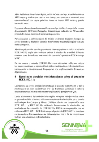 96
AIFS Arbitration Inter-Frame Space, así las AC con una baja prioridad tienen un
AIFS mayor y tendrán que esperar más tiempo para empezar a transmitir, caso
contrario las AC con mayor prioridad tienen un tiempo AIFS menor y podrán
transmitir antes.
En cuanto a las ventanas de contención ocurre algo similar, el rango de la ventana
de contención [CWmin,CWmax] es diferente para cada AC, las AC con altas
prioridades tienen tiempos de espera más pequeños.
Para conseguir la diferenciación del tráfico se definen diferentes tiempos de
acceso al medio y diferentes tamaños de la ventana de contención para cada una
de las categorías.
Al definir prioridades para los paquetes en capas superiores se utiliza el estándar
IEEE 802.1P, según este estándar existen 8 niveles de prioridad diferente,
entonces estos 8 niveles se asociaran a las cuatro AC que define EDCA en capa
MAC.
De esta manera el estándar IEEE 802.11e es una alternativa viable para mitigar
los inconvenientes en la transmisión de tráfico multimedia en redes inalámbricas
pues permite la priorización de los paquetes y la implementación de servicios
diferenciados.
4	 Resultados parciales consideraciones sobre el estándar
IEEE 802.11e
Las técnicas de acceso al medio utilizadas en el estándar IEEE 802.11 le dan la
posibilidad a las redes inalámbricas WIFI de diferenciar y priorizar el tráfico y
de esta manera es posible implementar arquitecturas para proveer QoS.
Desde el desarrollo del estándar han surgido múltiples trabajos en los cuales
se pretende validar el mismo utilizando ambientes de simulación, en el estudio
realizado por Rauf, Amjad y Ahmed (2009) se efectúa una comparación entre
IEEE 802.11 y IEEE 802.11e utilizando herramientas de simulación, los
resultados de la evaluación de IEEE 802.11e EDCA en comparación con los
estándares IEEE 802.11 DCF. Indican que el protocolo IEEE 802.11e introduce
en forma eficaz los mecanismos de diferenciación, con el fin de proporcionar
QoS en una solución de red inalámbrica.
 