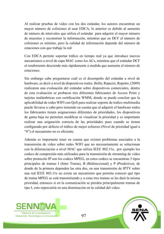 97
Al realizar pruebas de video con los dos estándar, los autores encuentran un
mayor número de colisiones al usar EDCA, lo anterior es debido al aumento
de número de intervalos que utiliza el estándar para adquirir el mayor número
de muestras y reconstruir la información, mientras que en DCF el número de
colisiones es mínimo, pero la calidad de información depende del número de
estaciones con que trabaje la red
Con EDCA permite soportar tráfico en tiempo real ya que introduce nuevos
mecanismos a nivel de capa MAC como los ACs, mientras que el estándar DCF
el rendimiento desciende más rápidamente a medida que aumenta el número de
estaciones.
Sin embargo cabe preguntarse cuál es el desempeño del estándar a nivel de
hardware, es decir a nivel de dispositivos reales. Bolla; Rapuzzi, Repetto, (2009)
realizaron una evaluación del estándar sobre dispositivos comerciales, dentro
de esta evaluación se probaron tres diferentes fabricantes de Access Point y
tarjetas inalámbricas con certificación WMM, donde se puede concluir que la
aplicabilidad de redes WIFI con QoS para realizar soporte de trafico multimedia
puede llevarse a cabo pero teniendo en cuenta que al adquirir el hardware todos
los fabricantes tienen asignaciones diferentes de prioridades, los dispositivos
de gama baja no permiten modificar ni visualizar la prioridad y es importante
realizar una asignación correcta de las prioridades pues cuando se tienen
configurado por defecto el tráfico de mejor esfuerzo (Nivel de prioridad igual a
“0”) el mecanismo no es eficiente.
Además es importante tener en cuenta que existen problemas asociados a la
transmisión de video sobre redes WIFI que no necesariamente se solucionan
con la diferenciación a nivel MAC que utiliza IEEE 802.11e, por ejemplo los
codecs de compresión más utilizados para la transmisión de streaming de video
sobre protocolo IP son los codecs MPEG, en estos codecs se encuentran 3 tipos
principales de tramas I (Inter Trama), B (Bidireccional) y P (Predictiva), de
donde de la primera dependen las otra dos, en una transmisión de IPTV sobre
una red IEEE 802.11e no existe un mecanismo que permita conocer qué tipo
de trama MPEG se está transmitiendo y a estas tres tramas se les dará la misma
prioridad, entonces si en la comunicación se pierden principalmente tramas de
tipo I, esto repercutirá en una disminución en la calidad del video.
 