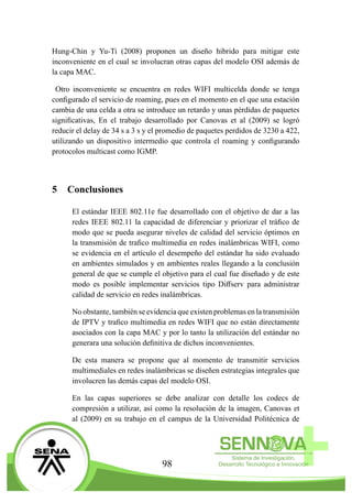 98
Hung-Chin y Yu-Ti (2008) proponen un diseño hibrido para mitigar este
inconveniente en el cual se involucran otras capas del modelo OSI además de
la capa MAC.
Otro inconveniente se encuentra en redes WIFI multicelda donde se tenga
configurado el servicio de roaming, pues en el momento en el que una estación
cambia de una celda a otra se introduce un retardo y unas pérdidas de paquetes
significativas, En el trabajo desarrollado por Canovas et al (2009) se logró
reducir el delay de 34 s a 3 s y el promedio de paquetes perdidos de 3230 a 422,
utilizando un dispositivo intermedio que controla el roaming y configurando
protocolos multicast como IGMP.
5	Conclusiones
El estándar IEEE 802.11e fue desarrollado con el objetivo de dar a las
redes IEEE 802.11 la capacidad de diferenciar y priorizar el tráfico de
modo que se pueda asegurar niveles de calidad del servicio óptimos en
la transmisión de trafico multimedia en redes inalámbricas WIFI, como
se evidencia en el artículo el desempeño del estándar ha sido evaluado
en ambientes simulados y en ambientes reales llegando a la conclusión
general de que se cumple el objetivo para el cual fue diseñado y de este
modo es posible implementar servicios tipo Diffserv para administrar
calidad de servicio en redes inalámbricas.
No obstante, también se evidencia que existen problemas en la transmisión
de IPTV y trafico multimedia en redes WIFI que no están directamente
asociados con la capa MAC y por lo tanto la utilización del estándar no
generara una solución definitiva de dichos inconvenientes.
De esta manera se propone que al momento de transmitir servicios
multimediales en redes inalámbricas se diseñen estrategias integrales que
involucren las demás capas del modelo OSI.
En las capas superiores se debe analizar con detalle los codecs de
compresión a utilizar, así como la resolución de la imagen, Canovas et
al (2009) en su trabajo en el campus de la Universidad Politécnica de
 