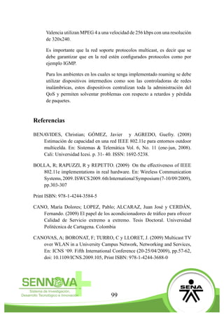 99
Valencia utilizan MPEG 4 a una velocidad de 256 kbps con una resolución
de 320x240.
Es importante que la red soporte protocolos multicast, es decir que se
debe garantizar que en la red estén configurados protocolos como por
ejemplo IGMP.
Para los ambientes en los cuales se tenga implementado roaming se debe
utilizar dispositivos intermedios como son las controladoras de redes
inalámbricas, estos dispositivos centralizan toda la administración del
QoS y permiten solventar problemas con respecto a retardos y pérdida
de paquetes.
Referencias
BENAVIDES, Christian; GÓMEZ, Javier y AGREDO, Guefry. (2008)
Estimación de capacidad en una red IEEE 802.11e para entornos outdoor
multicelda. En: Sistemas & Telemática Vol. 6, No. 11 (ene-jun, 2008).
Cali: Universidad Icesi. p. 31- 40. ISSN: 1692-5238.
BOLLA, R; RAPUZZI, R y REPETTO. (2009) On the effectiveness of IEEE
802.11e implementations in real hardware. En: Wireless Communication
Systems,2009.ISWCS2009.6thInternationalSymposium(7-10/09/2009),
pp.303-307
Print ISBN: 978-1-4244-3584-5
CANO, María Dolores; LOPEZ, Pablo; ALCARAZ, Juan José y CERDÁN,
Fernando. (2009) El papel de los acondicionadores de tráfico para ofrecer
Calidad de Servicio extremo a extremo. Tesis Doctoral. Universidad
Politécnica de Cartagena. Colombia
CANOVAS, A; BORONAT, F; TURRO, C y LLORET, J. (2009) Multicast TV
over WLAN in a University Campus Network, Networking and Services,
En: ICNS ‘09. Fifth International Conference (20-25/04/2009), pp.57-62,
doi: 10.1109/ICNS.2009.105, Print ISBN: 978-1-4244-3688-0
 