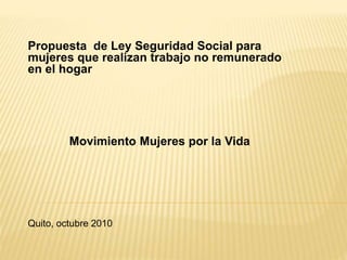 Propuesta de Ley Seguridad Social para
mujeres que realizan trabajo no remunerado
en el hogar
Movimiento Mujeres por la Vida
Quito, octubre 2010
 