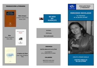 PRODUCCIÓN LITERARIA 
Malos tiempos 
(2ª edición, Cuenca, El Toro 
de Barro, 2001) 
Islas 
(Madrid, Ediciones La 
Palma, 2002) 
La bañera de Ulises 
(Jerez, Cádiz, EH Editores, 
2008) 
IES VEGA 
DEL 
GUADALETE 
MERCEDES ESCOLANO 
“La literatura 
es un paraíso privado” 
CIRCUITO LITERARIO ANDALUZ 
CENTRO ANDALUZ 
DE LAS LETRAS 
ENCUENTROS 
LITERARIOS 
02/12/2014 
10:30 horas 
Sala Audiovisuales 
ORGANIZA 
CENTRO ANDALUZ DE LAS LETRAS 
AYUNTAMIENTO 
DE LA BARCA DE LA FLORIDA 
COLABORA 
BIBLIOTECA JUAN LEIVA 
(IES VEGA DEL GUADALETE) 
 