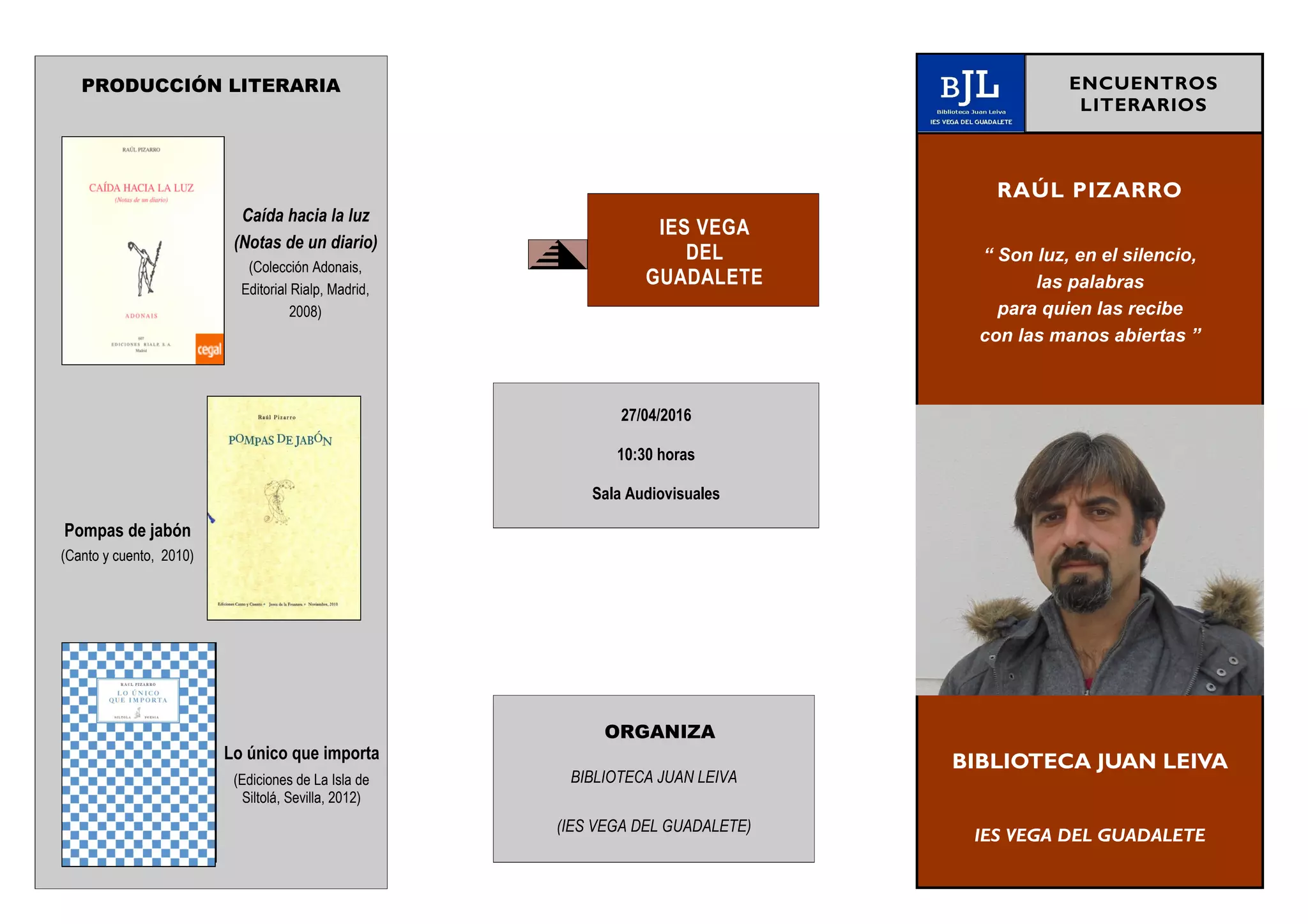 PRODUCCIÓN LITERARIA
Caída hacia la luz
(Notas de un diario)
(Colección Adonais,
Editorial Rialp, Madrid,
2008)
Pompas de jabón
(Canto y cuento, 2010)
Lo único que importa
(Ediciones de La Isla de
Siltolá, Sevilla, 2012)
IES VEGA
DEL
GUADALETE
RAÚL PIZARRO
“ Son luz, en el silencio,
las palabras
para quien las recibe
con las manos abiertas ”
BIBLIOTECA JUAN LEIVA
IES VEGA DEL GUADALETE
ENCUENTROS
LITERARIOS
27/04/2016
10:30 horas
Sala Audiovisuales
ORGANIZA
BIBLIOTECA JUAN LEIVA
(IES VEGA DEL GUADALETE)
 