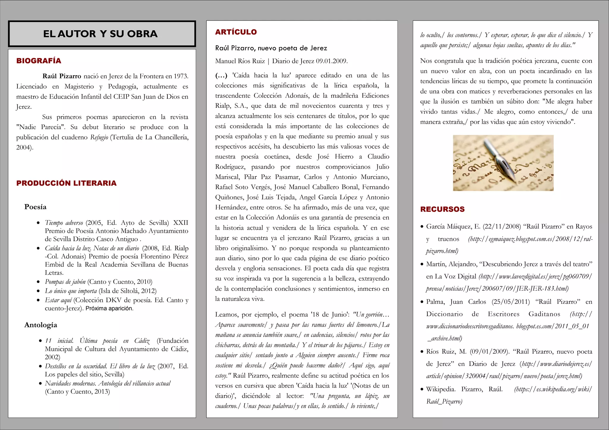 EL AUTOR Y SU OBRA
BIOGRAFÍA
Raúl Pizarro nació en Jerez de la Frontera en 1973.
Licenciado en Magisterio y Pedagogía, actualmente es
maestro de Educación Infantil del CEIP San Juan de Dios en
Jerez.
Sus primeros poemas aparecieron en la revista
"Nadie Parecía". Su debut literario se produce con la
publicación del cuaderno Refugio (Tertulia de La Chancillería,
2004).
PRODUCCIÓN LITERARIA
Poesía
 Tiempo adverso (2005, Ed. Ayto de Sevilla) XXII
Premio de Poesía Antonio Machado Ayuntamiento
de Sevilla Distrito Casco Antiguo .
 Caída hacia la luz. Notas de un diario (2008, Ed. Rialp
-Col. Adonais) Premio de poesía Florentino Pérez
Embid de la Real Academia Sevillana de Buenas
Letras.
 Pompas de jabón (Canto y Cuento, 2010)
 Lo único que importa (Isla de Siltolá, 2012)
 Estar aquí (Colección DKV de poesía. Ed. Canto y
cuento-Jerez). Próxima aparición.
Antología
 11 inicial. Última poesía en Cádiz (Fundación
Municipal de Cultura del Ayuntamiento de Cádiz,
2002)
 Destellos en la oscuridad. El libro de la luz (2007, Ed.
Los papeles del sitio, Sevilla)
 Navidades modernas. Antología del villancico actual
(Canto y Cuento, 2013)
ARTÍCULO
Raúl Pizarro, nuevo poeta de Jerez
Manuel Ríos Ruiz | Diario de Jerez 09.01.2009.
(…) 'Caída hacia la luz' aparece editado en una de las
colecciones más significativas de la lírica española, la
trascendente Colección Adonaís, de la madrileña Ediciones
Rialp, S.A., que data de mil novecientos cuarenta y tres y
alcanza actualmente los seis centenares de títulos, por lo que
está considerada la más importante de las colecciones de
poesía españolas y en la que mediante su premio anual y sus
respectivos accésits, ha descubierto las más valiosas voces de
nuestra poesía coetánea, desde José Hierro a Claudio
Rodríguez, pasando por nuestros comprovicianos Julio
Mariscal, Pilar Paz Pasamar, Carlos y Antonio Murciano,
Rafael Soto Vergés, José Manuel Caballero Bonal, Fernando
Quiñones, José Luis Tejada, Angel García López y Antonio
Hernández, entre otros. Se ha afirmado, más de una vez, que
estar en la Colección Adonáis es una garantía de presencia en
la historia actual y venidera de la lírica española. Y en ese
lugar se encuentra ya el jerezano Raúl Pizarro, gracias a un
libro originalísimo. Y no porque responda su planteamiento
aun diario, sino por lo que cada página de ese diario poético
desvela y engloria sensaciones. El poeta cada día que registra
su voz inspirada va por la sugerencia a la belleza, extrayendo
de la contemplación conclusiones y sentimientos, inmerso en
la naturaleza viva.
Leamos, por ejemplo, el poema '18 de Junio': "Un gorrión…
Aparece suavemente/ y pasea por las ramas fuertes del limonero./La
mañana se anuncia también suave,/ en cadencias, silencios/ rotos por las
chicharras, detrás de las montaña./ Y el trinar de los pájaros./ Estoy en
cualquier sitio/ sentado junto a Alguien siempre ausente./ Firme roca
sostiene mi desvela./ ¿Quién puede hacerme daño?/ Aquí sigo, aquí
estoy." Raúl Pizarro, realmente define su actitud poética en los
versos en cursiva que abren 'Caída hacia la luz' '(Notas de un
diario)', diciéndole al lector: "Una pregunta, un lápiz, un
cuaderno./ Unas pocas palabras/y en ellas, lo sentido./ lo viviente,/
lo oculto,/ los contornos./ Y esperar, esperar, lo que dice el silencio./ Y
aquello que persiste;/ algunas hojas sueltas, apuntes de los días."
Nos congratula que la tradición poética jerezana, cuente con
un nuevo valor en alza, con un poeta incardinado en las
tendencias líricas de su tiempo, que promete la continuación
de una obra con matices y reverberaciones personales en las
que la ilusión es también un súbito don: "Me alegra haber
vivido tantas vidas./ Me alegro, como entonces,/ de una
manera extraña,/ por las vidas que aún estoy viviendo".
RECURSOS
 García Máiquez, E. (22/11/2008) “Raúl Pizarro” en Rayos
y truenos (http://egmaiquez.blogspot.com.es/2008/12/ral-
pizarro.html)
 Martín, Alejandro, “Descubriendo Jerez a través del teatro”
en La Voz Digital (http://www.lavozdigital.es/jerez/pg060709/
prensa/noticias/Jerez/200607/09/JER-JER-183.html)
 Palma, Juan Carlos (25/05/2011) “Raúl Pizarro” en
Diccionario de Escritores Gaditanos (http://
www.diccionariodeescritoresgaditanos. blogspot.es.com/2011_05_01
_archive.html)
 Ríos Ruiz, M. (09/01/2009). “Raúl Pizarro, nuevo poeta
de Jerez” en Diario de Jerez (http://www.diariodejerez.es/
article/opinion/320004/raul/pizarro/nuevo/poeta/jerez.html)
 Wikipedia. Pizarro, Raúl. (https://es.wikipedia.org/wiki/
Raúl_Pizarro)
 