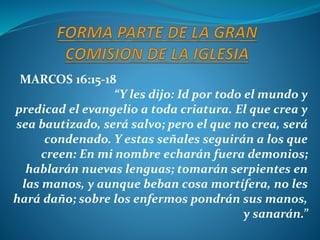 MARCOS 16:15-18
“Y les dijo: Id por todo el mundo y
predicad el evangelio a toda criatura. El que crea y
sea bautizado, será salvo; pero el que no crea, será
condenado. Y estas señales seguirán a los que
creen: En mi nombre echarán fuera demonios;
hablarán nuevas lenguas; tomarán serpientes en
las manos, y aunque beban cosa mortífera, no les
hará daño; sobre los enfermos pondrán sus manos,
y sanarán.”
 