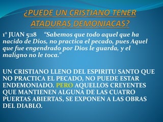 1° JUAN 5:18 “Sabemos que todo aquel que ha
nacido de Dios, no practica el pecado, pues Aquel
que fue engendrado por Dios le guarda, y el
maligno no le toca.”
UN CRISTIANO LLENO DEL ESPIRITU SANTO QUE
NO PRACTICA EL PECADO, NO PUEDE ESTAR
ENDEMONIADO. PERO AQUELLOS CREYENTES
QUE MANTIENEN ALGUNA DE LAS CUATRO
PUERTAS ABIERTAS, SE EXPONEN A LAS OBRAS
DEL DIABLO.
 