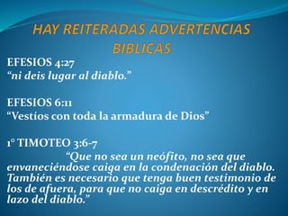 EFESIOS 4:27
“ni deis lugar al diablo.”
EFESIOS 6:11
“Vestíos con toda la armadura de Dios”
1° TIMOTEO 3:6-7
“Que no sea un neófito, no sea que
envaneciéndose caiga en la condenación del diablo.
También es necesario que tenga buen testimonio de
los de afuera, para que no caiga en descrédito y en
lazo del diablo.”
 