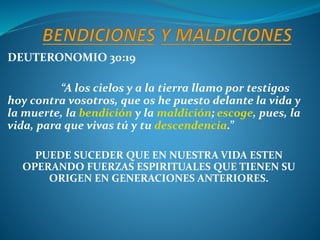 DEUTERONOMIO 30:19
“A los cielos y a la tierra llamo por testigos
hoy contra vosotros, que os he puesto delante la vida y
la muerte, la bendición y la maldición; escoge, pues, la
vida, para que vivas tú y tu descendencia.”
PUEDE SUCEDER QUE EN NUESTRA VIDA ESTEN
OPERANDO FUERZAS ESPIRITUALES QUE TIENEN SU
ORIGEN EN GENERACIONES ANTERIORES.
 