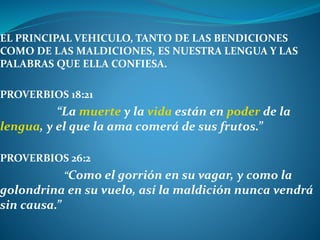 EL PRINCIPAL VEHICULO, TANTO DE LAS BENDICIONES
COMO DE LAS MALDICIONES, ES NUESTRA LENGUA Y LAS
PALABRAS QUE ELLA CONFIESA.
PROVERBIOS 18:21
“La muerte y la vida están en poder de la
lengua, y el que la ama comerá de sus frutos.”
PROVERBIOS 26:2
“Como el gorrión en su vagar, y como la
golondrina en su vuelo, así la maldición nunca vendrá
sin causa.”
 