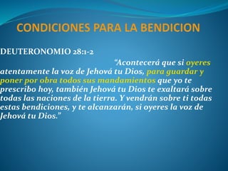DEUTERONOMIO 28:1-2
“Acontecerá que si oyeres
atentamente la voz de Jehová tu Dios, para guardar y
poner por obra todos sus mandamientos que yo te
prescribo hoy, también Jehová tu Dios te exaltará sobre
todas las naciones de la tierra. Y vendrán sobre ti todas
estas bendiciones, y te alcanzarán, si oyeres la voz de
Jehová tu Dios.”
 