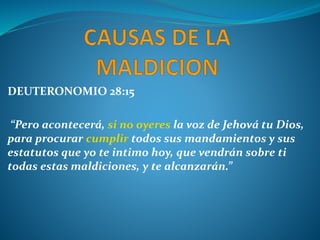 DEUTERONOMIO 28:15
“Pero acontecerá, si no oyeres la voz de Jehová tu Dios,
para procurar cumplir todos sus mandamientos y sus
estatutos que yo te intimo hoy, que vendrán sobre ti
todas estas maldiciones, y te alcanzarán.”
 