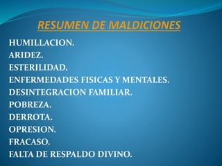 HUMILLACION.
ARIDEZ.
ESTERILIDAD.
ENFERMEDADES FISICAS Y MENTALES.
DESINTEGRACION FAMILIAR.
POBREZA.
DERROTA.
OPRESION.
FRACASO.
FALTA DE RESPALDO DIVINO.
 