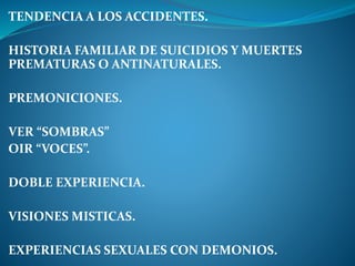 TENDENCIA A LOS ACCIDENTES.
HISTORIA FAMILIAR DE SUICIDIOS Y MUERTES
PREMATURAS O ANTINATURALES.
PREMONICIONES.
VER “SOMBRAS”
OIR “VOCES”.
DOBLE EXPERIENCIA.
VISIONES MISTICAS.
EXPERIENCIAS SEXUALES CON DEMONIOS.
 